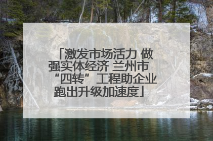 激发市场活力 做强实体经济 兰州市“四转”工程助企业跑出升级加速度